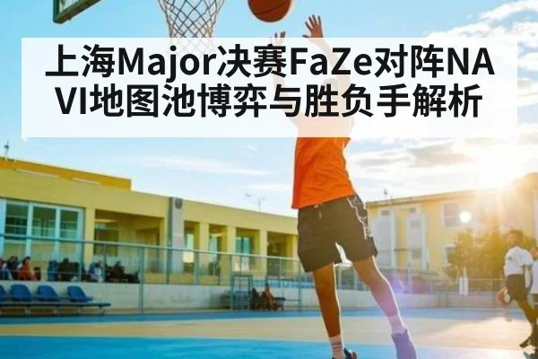 上海Major决赛FaZe对阵NAVI地图池博弈与胜负手解析 - kaiyun