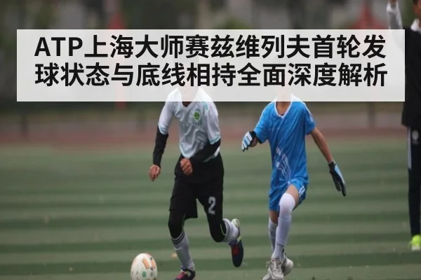 ATP上海大师赛兹维列夫首轮发球状态与底线相持全面深度解析（kaiyun）