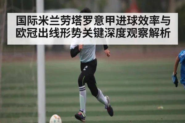 国际米兰劳塔罗意甲进球效率与欧冠出线形势关键深度观察解析 - kaiyun
