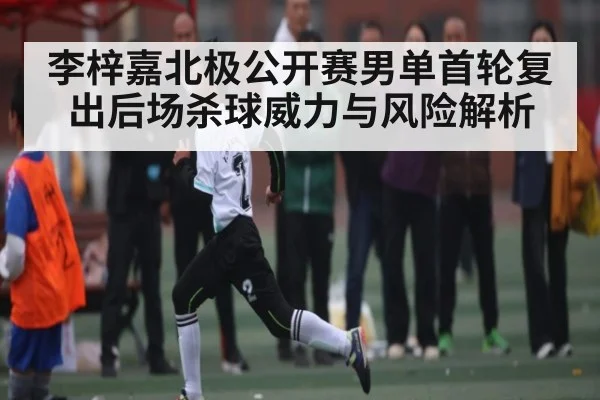 李梓嘉北极公开赛男单首轮复出后场杀球威力与风险解析 - kaiyun