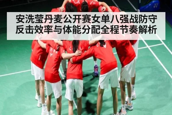 安洗莹丹麦公开赛女单八强战防守反击效率与体能分配全程节奏解析