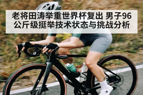 老将田涛举重世界杯复出 男子96公斤级挺举技术状态与挑战分析